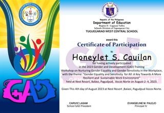 Republic of the Philippines
Department of Education
Region II – Cagayan Valley
Schools Division of Tuguegarao City
TUGUEGARAO WEST CENTRAL SCHOOL
award this
Certificate of Participation
to
for having actively participated
in the 2023 Gender and Development (GAD) Training
Workshop on Nurturing Gender Equality and Gender Sensitivity in the Workplace,
with the theme: “Gender Equality and Sensitivity for All: A Key Towards A More
Resilient and Sustainable Work Environment”
held at Nest Resort, Balaoi, Pagudpud, Ilocos Norte on August 2- 4, 2023.
Given This 4th day of August 2023 at Nest Resort ,Balaoi, Pagudpud Ilocos Norte.
CARIVIC LASAM EVANGELINE M. PALEJO
School GAD President Principal IV
Honeylet S. Cauilan
 