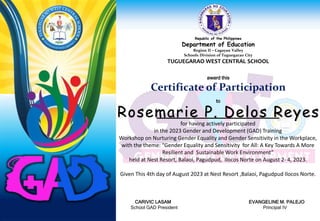Republic of the Philippines
Department of Education
Region II – Cagayan Valley
Schools Division of Tuguegarao City
TUGUEGARAO WEST CENTRAL SCHOOL
award this
Certificate of Participation
to
for having actively participated
in the 2023 Gender and Development (GAD) Training
Workshop on Nurturing Gender Equality and Gender Sensitivity in the Workplace,
with the theme: “Gender Equality and Sensitivity for All: A Key Towards A More
Resilient and Sustainable Work Environment”
held at Nest Resort, Balaoi, Pagudpud, Ilocos Norte on August 2- 4, 2023.
Given This 4th day of August 2023 at Nest Resort ,Balaoi, Pagudpud Ilocos Norte.
CARIVIC LASAM EVANGELINE M. PALEJO
School GAD President Principal IV
Rosemarie P. Delos Reyes
 