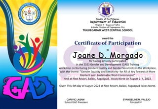 Republic of the Philippines
Department of Education
Region II – Cagayan Valley
Schools Division of Tuguegarao City
TUGUEGARAO WEST CENTRAL SCHOOL
award this
Certificate of Participation
to
for having actively participated
in the 2023 Gender and Development (GAD) Training
Workshop on Nurturing Gender Equality and Gender Sensitivity in the Workplace,
with the theme: “Gender Equality and Sensitivity for All: A Key Towards A More
Resilient and Sustainable Work Environment”
held at Nest Resort, Balaoi, Pagudpud, Ilocos Norte on August 2- 4, 2023.
Given This 4th day of August 2023 at Nest Resort ,Balaoi, Pagudpud Ilocos Norte.
CARIVIC LASAM EVANGELINE M. PALEJO
School GAD President Principal IV
Joane D. Morgado
 