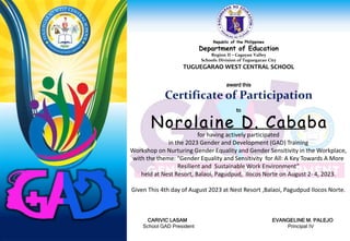 Republic of the Philippines
Department of Education
Region II – Cagayan Valley
Schools Division of Tuguegarao City
TUGUEGARAO WEST CENTRAL SCHOOL
award this
Certificate of Participation
to
for having actively participated
in the 2023 Gender and Development (GAD) Training
Workshop on Nurturing Gender Equality and Gender Sensitivity in the Workplace,
with the theme: “Gender Equality and Sensitivity for All: A Key Towards A More
Resilient and Sustainable Work Environment”
held at Nest Resort, Balaoi, Pagudpud, Ilocos Norte on August 2- 4, 2023.
Given This 4th day of August 2023 at Nest Resort ,Balaoi, Pagudpud Ilocos Norte.
CARIVIC LASAM EVANGELINE M. PALEJO
School GAD President Principal IV
Norolaine D. Cababa
 