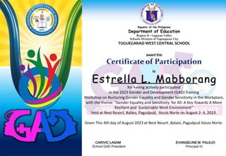 Republic of the Philippines
Department of Education
Region II – Cagayan Valley
Schools Division of Tuguegarao City
TUGUEGARAO WEST CENTRAL SCHOOL
award this
Certificate of Participation
to
for having actively participated
in the 2023 Gender and Development (GAD) Training
Workshop on Nurturing Gender Equality and Gender Sensitivity in the Workplace,
with the theme: “Gender Equality and Sensitivity for All: A Key Towards A More
Resilient and Sustainable Work Environment”
held at Nest Resort, Balaoi, Pagudpud, Ilocos Norte on August 2- 4, 2023.
Given This 4th day of August 2023 at Nest Resort ,Balaoi, Pagudpud Ilocos Norte.
CARIVIC LASAM EVANGELINE M. PALEJO
School GAD President Principal IV
Estrella L. Mabborang
 