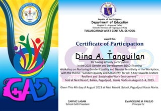 Republic of the Philippines
Department of Education
Region II – Cagayan Valley
Schools Division of Tuguegarao City
TUGUEGARAO WEST CENTRAL SCHOOL
award this
Certificate of Participation
to
for having actively participated
in the 2023 Gender and Development (GAD) Training
Workshop on Nurturing Gender Equality and Gender Sensitivity in the Workplace,
with the theme: “Gender Equality and Sensitivity for All: A Key Towards A More
Resilient and Sustainable Work Environment”
held at Nest Resort, Balaoi, Pagudpud, Ilocos Norte on August 2- 4, 2023.
Given This 4th day of August 2023 at Nest Resort ,Balaoi, Pagudpud Ilocos Norte.
CARIVIC LASAM EVANGELINE M. PALEJO
School GAD President Principal IV
Dina A. Tanguilan
 