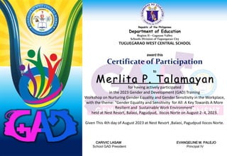Republic of the Philippines
Department of Education
Region II – Cagayan Valley
Schools Division of Tuguegarao City
TUGUEGARAO WEST CENTRAL SCHOOL
award this
Certificate of Participation
to
for having actively participated
in the 2023 Gender and Development (GAD) Training
Workshop on Nurturing Gender Equality and Gender Sensitivity in the Workplace,
with the theme: “Gender Equality and Sensitivity for All: A Key Towards A More
Resilient and Sustainable Work Environment”
held at Nest Resort, Balaoi, Pagudpud, Ilocos Norte on August 2- 4, 2023.
Given This 4th day of August 2023 at Nest Resort ,Balaoi, Pagudpud Ilocos Norte.
CARIVIC LASAM EVANGELINE M. PALEJO
School GAD President Principal IV
Merlita P. Talamayan
 
