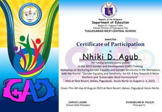 Republic of the Philippines
Department of Education
Region II – Cagayan Valley
Schools Division of Tuguegarao City
TUGUEGARAO WEST CENTRAL SCHOOL
award this
Certificate of Participation
to
for having actively participated
in the 2023 Gender and Development (GAD) Training
Workshop on Nurturing Gender Equality and Gender Sensitivity in the Workplace,
with the theme: “Gender Equality and Sensitivity for All: A Key Towards A More
Resilient and Sustainable Work Environment”
held at Nest Resort, Balaoi, Pagudpud, Ilocos Norte on August 2- 4, 2023.
Given This 4th day of August 2023 at Nest Resort ,Balaoi, Pagudpud Ilocos Norte.
CARIVIC LASAM EVANGELINE M. PALEJO
School GAD President Principal IV
Nhiki D. Agub
 