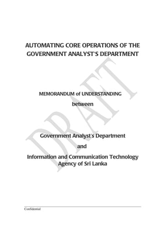 AUTOMATING CORE OPERATIONS OF THE
GOVERNMENT ANALYST'S DEPARTMENT




          MEMORANDUM of UNDERSTANDING

                      between




           Government Analyst's Department
                        and
  Information and Communication Technology
              Agency of Sri Lanka




Confidential
 