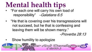 Mental health tips
• “For each one will carry his own load of
responsibility” -Galatians 6:5
• “He that is covering over his transgressions will
not succeed, but he that is confessing and
leaving them will be shown mercy.”
-Proverbs 28:13
• Show humility to apologize
 