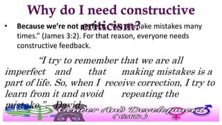 • Because we’re not perfect. “We all make mistakes many
times.” (James 3:2). For that reason, everyone needs
constructive feedback.
“I try to remember that we are all
imperfect and that making mistakes is a
part of life. So, when I receive correction, I try to
learn from it and avoid repeating the
mistake.”—David
 