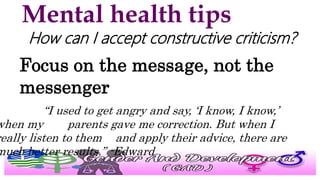 Mental health tips
How can I accept constructive criticism?
Focus on the message, not the
messenger
“I used to get angry and say, ‘I know, I know,’
when my parents gave me correction. But when I
really listen to them and apply their advice, there are
much better results.” -Edward
 