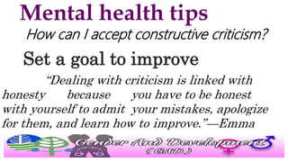 Mental health tips
How can I accept constructive criticism?
Set a goal to improve
“Dealing with criticism is linked with
honesty because you have to be honest
with yourself to admit your mistakes, apologize
for them, and learn how to improve.”—Emma
 