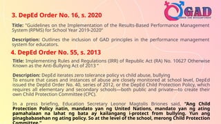 3. DepEd Order No. 16, s. 2020
Title: "Guidelines on the Implementation of the Results-Based Performance Management
System (RPMS) for School Year 2019-2020“
Description: Outlines the inclusion of GAD principles in the performance management
system for educators.
4. DepEd Order No. 55, s. 2013
Title: Implementing Rules and Regulations (IRR) of Republic Act (RA) No. 10627 Otherwise
Known as the Anti-Bullying Act of 2013 “
Description: DepEd iterates zero tolerance policy vs child abuse, bullying
To ensure that cases and instances of abuse are closely monitored at school level, DepEd
issued the DepEd Order No. 40, series of 2012, or the DepEd Child Protection Policy, which
requires all elementary and secondary schools—both public and private—to create their
own Child Protection Committee (CPC).
In a press briefing, Education Secretary Leonor Magtolis Briones said, “Ang Child
Protection Policy natin, mandato yan ng United Nations, mandato yan ng ating
pamahalaan na lahat ng bata ay kailangang i-protect from bullying. Yun ang
pinagbabasehan ng ating policy. So at the level of the school, merong Child Protection
 