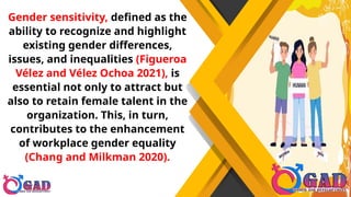Gender sensitivity, defined as the
ability to recognize and highlight
existing gender differences,
issues, and inequalities (Figueroa
Vélez and Vélez Ochoa 2021), is
essential not only to attract but
also to retain female talent in the
organization. This, in turn,
contributes to the enhancement
of workplace gender equality
(Chang and Milkman 2020).
 
