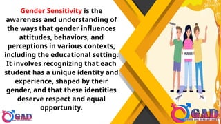 Gender Sensitivity is the
awareness and understanding of
the ways that gender influences
attitudes, behaviors, and
perceptions in various contexts,
including the educational setting.
It involves recognizing that each
student has a unique identity and
experience, shaped by their
gender, and that these identities
deserve respect and equal
opportunity.
 