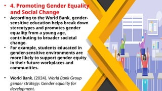 • 4. Promoting Gender Equality
and Social Change
• According to the World Bank, gender-
sensitive education helps break down
stereotypes and promotes gender
equality from a young age,
contributing to broader societal
change.
• For example, students educated in
gender-sensitive environments are
more likely to support gender equity
in their future workplaces and
communities.
• World Bank. (2024). World Bank Group
gender strategy: Gender equality for
development.
 