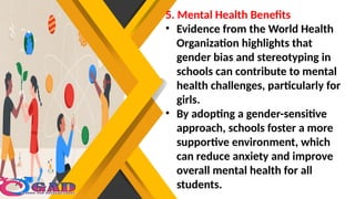 5. Mental Health Benefits
• Evidence from the World Health
Organization highlights that
gender bias and stereotyping in
schools can contribute to mental
health challenges, particularly for
girls.
• By adopting a gender-sensitive
approach, schools foster a more
supportive environment, which
can reduce anxiety and improve
overall mental health for all
students.
 