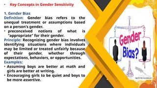 • Key Concepts in Gender Sensitivity
1. Gender Bias
Definition: Gender bias refers to the
unequal treatment or assumptions based
on a person's gender.
• preconceived notions of what is
"appropriate" for their gender.
Principle: Recognizing gender bias involves
identifying situations where individuals
may be limited or treated unfairly because
of their gender, whether through
expectations, behaviors, or opportunities.
Examples:
• Assuming boys are better at math and
girls are better at writing.
• Encouraging girls to be quiet and boys to
be more assertive.
 