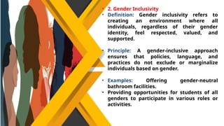 • 2. Gender Inclusivity
• Definition: Gender inclusivity refers to
creating an environment where all
individuals, regardless of their gender
identity, feel respected, valued, and
supported.
• Principle: A gender-inclusive approach
ensures that policies, language, and
practices do not exclude or marginalize
individuals based on gender.
• Examples: Offering gender-neutral
bathroom facilities.
• Providing opportunities for students of all
genders to participate in various roles or
activities.
 