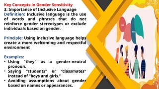 Key Concepts in Gender Sensitivity
3. Importance of Inclusive Language
Definition: Inclusive language is the use
of words and phrases that do not
reinforce gender stereotypes or exclude
individuals based on gender.
Principle: Using inclusive language helps
create a more welcoming and respectful
environment
Examples:
• Using "they" as a gender-neutral
pronoun.
• Saying "students" or "classmates"
instead of “boys and girls.”
• Avoiding assumptions about gender
based on names or appearances.
 