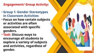 Engagement/ Group Activity:
• Group 1: Gender Stereotypes
in Classroom Activities
• Focus on how certain subjects
or activities are often
associated with specific
genders.
• Task: Discuss ways to
encourage all students to
explore a variety of subjects
and activities, regardless of
gender.
 