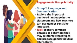 Engagement/ Group Activity:
• Group 2: Language and
Communication
• Explore the impact of
gendered language in the
classroom and how teachers
can use gender-sensitive
language.
• Task: Identify common
phrases or behaviors that
may reinforce stereotypes
and propose gender-neutral
alternatives.
 
