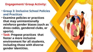 Engagement/ Group Activity:
• Group 3: Inclusive School Policies
and Practices
• Examine policies or practices
that may unintentionally
reinforce gender biases (such as
dress codes, gendered clubs, or
sports).
• Task: Propose practices that
foster a more inclusive
environment for all students,
including those with diverse
gender identities.
 