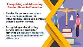 Recognizing and Addressing
Gender Biases in Education
• Gender biases are unconscious
beliefs or assumptions that
influence how individuals perceive
others based on gender.
• Recognizing and addressing
gender biases is crucial for
fostering an inclusive, respectful,
and supportive environment for
all learners.
 