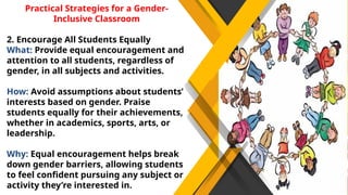 Practical Strategies for a Gender-
Inclusive Classroom
2. Encourage All Students Equally
What: Provide equal encouragement and
attention to all students, regardless of
gender, in all subjects and activities.
How: Avoid assumptions about students’
interests based on gender. Praise
students equally for their achievements,
whether in academics, sports, arts, or
leadership.
Why: Equal encouragement helps break
down gender barriers, allowing students
to feel confident pursuing any subject or
activity they’re interested in.
 