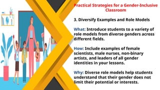 Practical Strategies for a Gender-Inclusive
Classroom
3. Diversify Examples and Role Models
What: Introduce students to a variety of
role models from diverse genders across
different fields.
How: Include examples of female
scientists, male nurses, non-binary
artists, and leaders of all gender
identities in your lessons.
Why: Diverse role models help students
understand that their gender does not
limit their potential or interests.
 