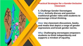 Practical Strategies for a Gender-Inclusive
Classroom
5. Challenge Gender Stereotypes
What: Actively discuss and question
traditional gender roles with students to
encourage critical thinking.
How: Use classroom discussions, books,
and media that depict a range of gender
expressions and break gender norms.
Why: Challenging stereotypes empowers
students to think independently and
supports a mindset of equality.
 