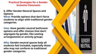 Practical Strategies for a Gender-
Inclusive Classroom
6. Offer Gender-Neutral Spaces and
Options
What: Provide options that don’t force
students to align with traditional gender
categories.
How: Have gender-neutral bathroom
options and offer choices that don’t
segregate by gender, like seating
arrangements or activity groups.
Why: Gender-neutral spaces help all
students feel included, especially those
who may not conform to traditional
gender categories.
 