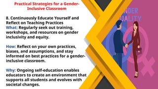 Practical Strategies for a Gender-
Inclusive Classroom
8. Continuously Educate Yourself and
Reflect on Teaching Practices
What: Regularly seek out training,
workshops, and resources on gender
inclusivity and equity.
How: Reflect on your own practices,
biases, and assumptions, and stay
informed on best practices for a gender-
inclusive classroom.
Why: Ongoing self-education enables
educators to create an environment that
supports all students and evolves with
societal changes.
 