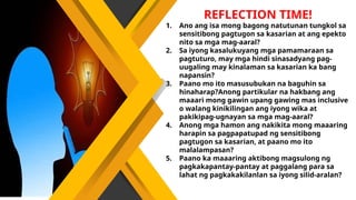 REFLECTION TIME!
1. Ano ang isa mong bagong natutunan tungkol sa
sensitibong pagtugon sa kasarian at ang epekto
nito sa mga mag-aaral?
2. Sa iyong kasalukuyang mga pamamaraan sa
pagtuturo, may mga hindi sinasadyang pag-
uugaling may kinalaman sa kasarian ka bang
napansin?
3. Paano mo ito masusubukan na baguhin sa
hinaharap?Anong partikular na hakbang ang
maaari mong gawin upang gawing mas inclusive
o walang kinikilingan ang iyong wika at
pakikipag-ugnayan sa mga mag-aaral?
4. Anong mga hamon ang nakikita mong maaaring
harapin sa pagpapatupad ng sensitibong
pagtugon sa kasarian, at paano mo ito
malalampasan?
5. Paano ka maaaring aktibong magsulong ng
pagkakapantay-pantay at paggalang para sa
lahat ng pagkakakilanlan sa iyong silid-aralan?
 