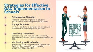 Strategies for Effective
GAD Implementation in
Schools
1 Collaborative Planning
Teachers can work together to develop
gender-sensitive lesson plans and activities.
2 Engage Students
Involving students in discussions, projects, and
activities that promote gender equality.
3 Community Involvement
Collaborating with parents and community
members to create a supportive environment for
GAD.
4 Monitoring and Evaluation
Regularly assessing the effectiveness of
GAD implementation and making
adjustments as needed.
 