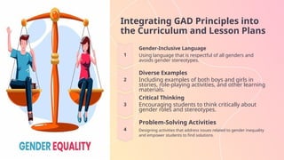Integrating GAD Principles into
the Curriculum and Lesson Plans
Gender-Inclusive Language
Using language that is respectful of all genders and
avoids gender stereotypes.
Diverse Examples
Including examples of both boys and girls in
stories, role-playing activities, and other learning
materials.
Critical Thinking
Encouraging students to think critically about
gender roles and stereotypes.
Problem-Solving Activities
Designing activities that address issues related to gender inequality
and empower students to find solutions.
 