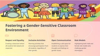 Fostering a Gender-Sensitive Classroom
Environment
Respect and Equality
Creating a classroom where
all students feel valued and
respected.
Inclusive Activities
Planning activities that
encourage participation from
all students, regardless of
their gender.
Open Communication
Establishing a safe space for
students to express their
thoughts and feelings on
gender issues.
Role Models
Highlighting both male and
female role models who
challenge gender
stereotypes.
 