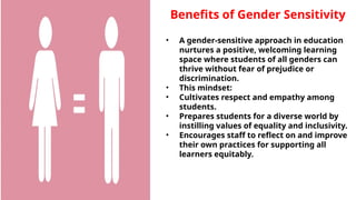 Benefits of Gender Sensitivity
• A gender-sensitive approach in education
nurtures a positive, welcoming learning
space where students of all genders can
thrive without fear of prejudice or
discrimination.
• This mindset:
• Cultivates respect and empathy among
students.
• Prepares students for a diverse world by
instilling values of equality and inclusivity.
• Encourages staff to reflect on and improve
their own practices for supporting all
learners equitably.
 