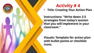 Activity # 4
• Title: Creating Your Action Plan
Instructions: "Write down 2-3
strategies from today’s session
that you will implement in your
classroom.“
Visuals: Template for action plan
with bullet points or checklist
icons.
 