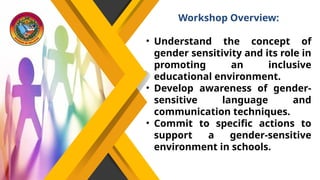 Workshop Overview:
• Understand the concept of
gender sensitivity and its role in
promoting an inclusive
educational environment.
• Develop awareness of gender-
sensitive language and
communication techniques.
• Commit to specific actions to
support a gender-sensitive
environment in schools.
 