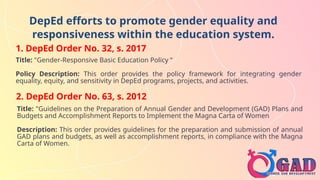DepEd efforts to promote gender equality and
responsiveness within the education system.
1. DepEd Order No. 32, s. 2017
Title: "Gender-Responsive Basic Education Policy “
Policy Description: This order provides the policy framework for integrating gender
equality, equity, and sensitivity in DepEd programs, projects, and activities.
2. DepEd Order No. 63, s. 2012
Title: "Guidelines on the Preparation of Annual Gender and Development (GAD) Plans and
Budgets and Accomplishment Reports to Implement the Magna Carta of Women
Description: This order provides guidelines for the preparation and submission of annual
GAD plans and budgets, as well as accomplishment reports, in compliance with the Magna
Carta of Women.
 