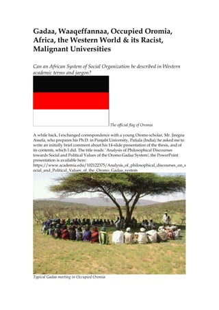 Gadaa, Waaqeffannaa, Occupied Oromia,
Africa, the Western World & its Racist,
Malignant Universities
Can an African System of Social Organization be described in Western
academic terms and jargon?
The official flag of Oromia
A while back, I exchanged correspondence with a young Oromo scholar, Mr. Jiregna
Assefa, who prepares his Ph.D. in Punjabi University, Patiala (India); he asked me to
write an initially brief comment about his 14-slide presentation of the thesis, and of
its contents, which I did. The title reads: 'Analysis of Philosophical Discourses
towards Social and Political Values of the Oromo Gadaa System'; the PowerPoint
presentation is available here:
https://www.academia.edu/102122375/Analysis_of_philosophical_discourses_on_s
ocial_and_Political_Values_of_the_Oromo_Gadaa_system
Typical Gadaa meeting in Occupied Oromia
 