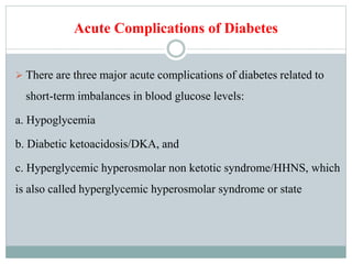 Acute Complications of Diabetes
 There are three major acute complications of diabetes related to
short-term imbalances in blood glucose levels:
a. Hypoglycemia
b. Diabetic ketoacidosis/DKA, and
c. Hyperglycemic hyperosmolar non ketotic syndrome/HHNS, which
is also called hyperglycemic hyperosmolar syndrome or state
 