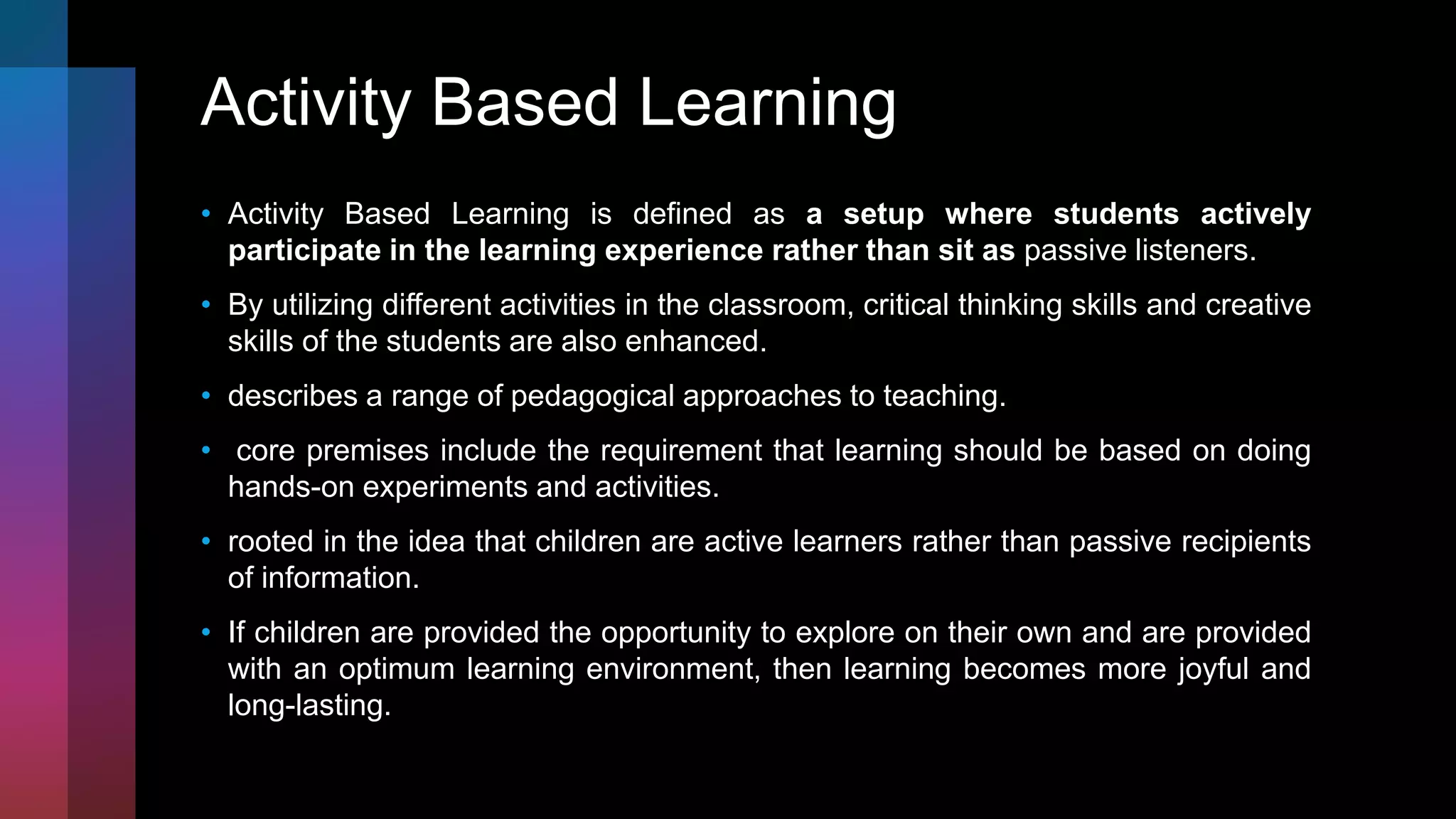 Activity Based Learning
• Activity Based Learning is defined as a setup where students actively
participate in the learning experience rather than sit as passive listeners.
• By utilizing different activities in the classroom, critical thinking skills and creative
skills of the students are also enhanced.
• describes a range of pedagogical approaches to teaching.
• core premises include the requirement that learning should be based on doing
hands-on experiments and activities.
• rooted in the idea that children are active learners rather than passive recipients
of information.
• If children are provided the opportunity to explore on their own and are provided
with an optimum learning environment, then learning becomes more joyful and
long-lasting.
 