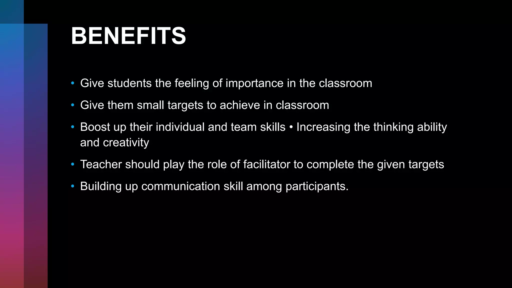 BENEFITS
• Give students the feeling of importance in the classroom
• Give them small targets to achieve in classroom
• Boost up their individual and team skills • Increasing the thinking ability
and creativity
• Teacher should play the role of facilitator to complete the given targets
• Building up communication skill among participants.
 