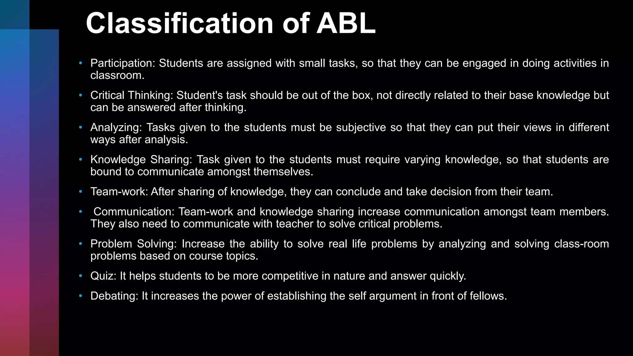 Classification of ABL
• Participation: Students are assigned with small tasks, so that they can be engaged in doing activities in
classroom.
• Critical Thinking: Student's task should be out of the box, not directly related to their base knowledge but
can be answered after thinking.
• Analyzing: Tasks given to the students must be subjective so that they can put their views in different
ways after analysis.
• Knowledge Sharing: Task given to the students must require varying knowledge, so that students are
bound to communicate amongst themselves.
• Team-work: After sharing of knowledge, they can conclude and take decision from their team.
• Communication: Team-work and knowledge sharing increase communication amongst team members.
They also need to communicate with teacher to solve critical problems.
• Problem Solving: Increase the ability to solve real life problems by analyzing and solving class-room
problems based on course topics.
• Quiz: It helps students to be more competitive in nature and answer quickly.
• Debating: It increases the power of establishing the self argument in front of fellows.
 