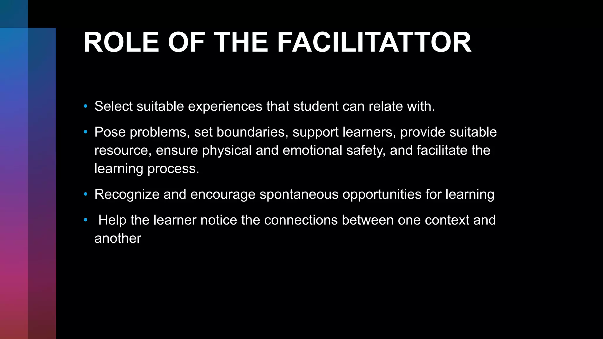 ROLE OF THE FACILITATTOR
• Select suitable experiences that student can relate with.
• Pose problems, set boundaries, support learners, provide suitable
resource, ensure physical and emotional safety, and facilitate the
learning process.
• Recognize and encourage spontaneous opportunities for learning
• Help the learner notice the connections between one context and
another
 