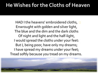 HAD I the heavens' embroidered cloths,
Enwrought with golden and silver light,
The blue and the dim and the dark cloths
Of night and light and the half-light,
I would spread the cloths under your feet:
But I, being poor, have only my dreams;
I have spread my dreams under your feet;
Tread softly because you tread on my dreams.
 