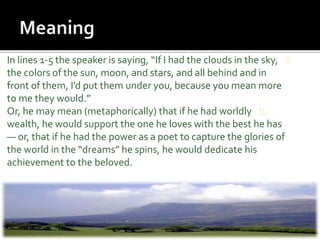 In lines 1-5 the speaker is saying, “If I had the clouds in the sky,
the colors of the sun, moon, and stars, and all behind and in
front of them, I’d put them under you, because you mean more
to me they would.”
Or, he may mean (metaphorically) that if he had worldly
wealth, he would support the one he loves with the best he has
— or, that if he had the power as a poet to capture the glories of
the world in the “dreams” he spins, he would dedicate his
achievement to the beloved.
 