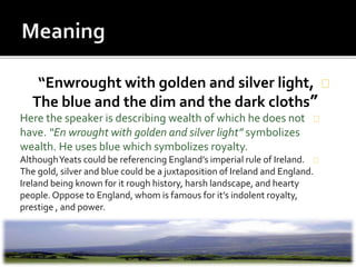 “Enwrought with golden and silver light,
”The blue and the dim and the dark cloths
Here the speaker is describing wealth of which he does not
have. “En wrought with golden and silver light” symbolizes
wealth. He uses blue which symbolizes royalty.
AlthoughYeats could be referencing England’s imperial rule of Ireland.
The gold, silver and blue could be a juxtaposition of Ireland and England.
Ireland being known for it rough history, harsh landscape, and hearty
people.Oppose to England, whom is famous for it’s indolent royalty,
prestige , and power.
 