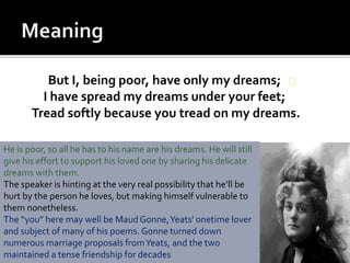 But I, being poor, have only my dreams;
I have spread my dreams under your feet;
Tread softly because you tread on my dreams.
He is poor, so all he has to his name are his dreams. He will still
give his effort to support his loved one by sharing his delicate
dreams with them.
The speaker is hinting at the very real possibility that he’ll be
hurt by the person he loves, but making himself vulnerable to
them nonetheless.
The “you” here may well be Maud Gonne,Yeats' onetime lover
and subject of many of his poems. Gonne turned down
numerous marriage proposals fromYeats, and the two
maintained a tense friendship for decades
 