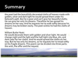 the poet had the beautifully decorated cloths of heaven made with
golden, silver and dark light he would spread them under his
beloved’s path. But he is poor and can’t give her beautiful cloths.
He can give her only his dreams.Therefore he has spread his
dreams on her way. And he requests her to walk softly because his
dreams may be broken easily.The poet wishes he had the cloths of
heaven.
William ButlerYeats
He would decorate them with golden and silver light. He would
change night and the light and the half-light into blue, din, and
dark color for her cloths. And he would spread the cloths on her
way. But he has only his dreams, so he requests her to tread softly
on his fragile dreams.This poem can be divided into three parts:
the wish, the offer and the request
 