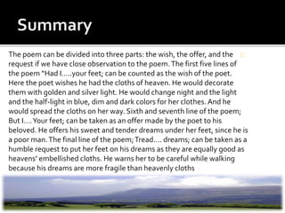 The poem can be divided into three parts: the wish, the offer, and the
request if we have close observation to the poem.The first five lines of
the poem “Had I…..your feet; can be counted as the wish of the poet.
Here the poet wishes he had the cloths of heaven. He would decorate
them with golden and silver light. He would change night and the light
and the half-light in blue, dim and dark colors for her clothes.And he
would spread the cloths on her way. Sixth and seventh line of the poem;
But I….Your feet; can be taken as an offer made by the poet to his
beloved. He offers his sweet and tender dreams under her feet, since he is
a poor man.The final line of the poem;Tread…. dreams; can be taken as a
humble request to put her feet on his dreams as they are equally good as
heavens’ embellished cloths. He warns her to be careful while walking
because his dreams are more fragile than heavenly cloths
 